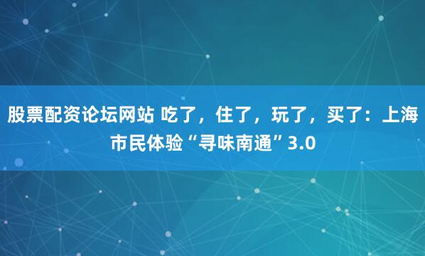 股票配资论坛网站 吃了，住了，玩了，买了：上海市民体验“寻味南通”3.0