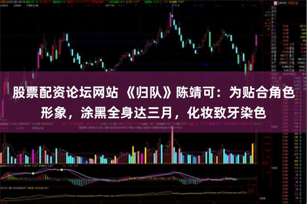 股票配资论坛网站 《归队》陈靖可：为贴合角色形象，涂黑全身达三月，化妆致牙染色