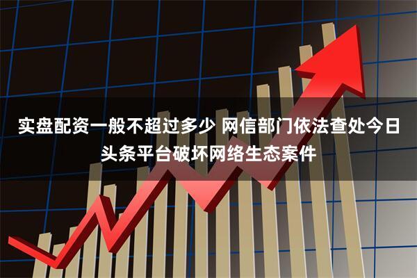 实盘配资一般不超过多少 网信部门依法查处今日头条平台破坏网络生态案件
