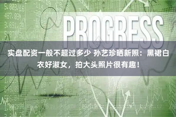 实盘配资一般不超过多少 孙艺珍晒新照：黑裙白衣好淑女，拍大头照片很有趣！