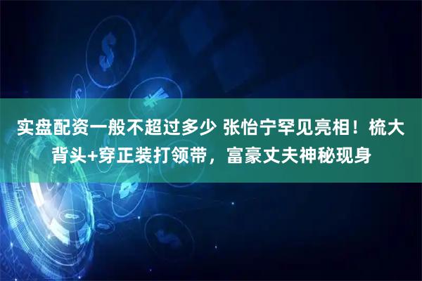 实盘配资一般不超过多少 张怡宁罕见亮相！梳大背头+穿正装打领带，富豪丈夫神秘现身