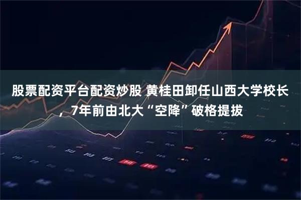 股票配资平台配资炒股 黄桂田卸任山西大学校长，7年前由北大“空降”破格提拔