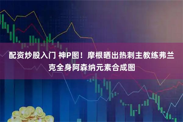 配资炒股入门 神P图！摩根晒出热刺主教练弗兰克全身阿森纳元素合成图