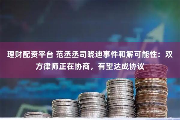 理财配资平台 范丞丞司晓迪事件和解可能性：双方律师正在协商，有望达成协议