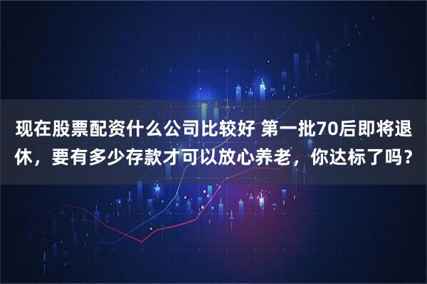 现在股票配资什么公司比较好 第一批70后即将退休，要有多少存款才可以放心养老，你达标了吗？
