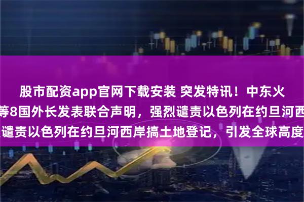 股市配资app官网下载安装 突发特讯！中东火药桶要炸？埃及土耳其等8国外长发表联合声明，强烈谴责以色列在约旦河西岸搞土地登记，引发全球高度关注