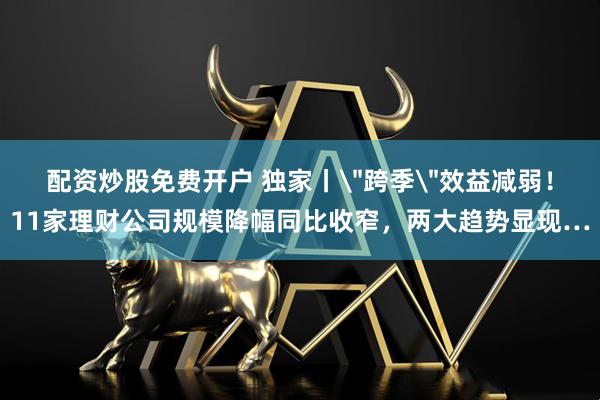 配资炒股免费开户 独家丨＂跨季＂效益减弱！11家理财公司规模降幅同比收窄，两大趋势显现…