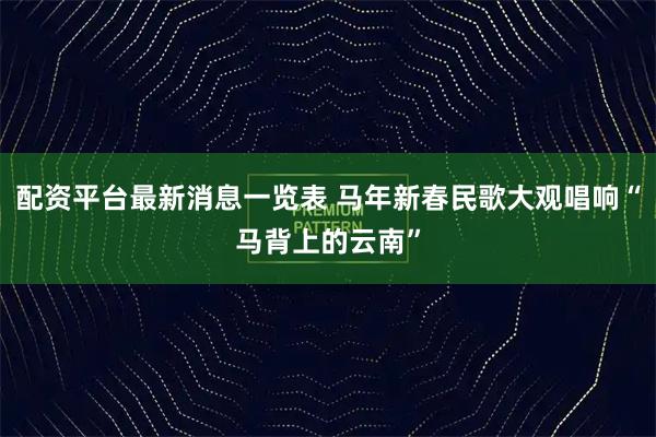 配资平台最新消息一览表 马年新春民歌大观唱响“马背上的云南”