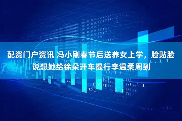 配资门户资讯 冯小刚春节后送养女上学，脸贴脸说想她给徐朵开车提行李温柔周到