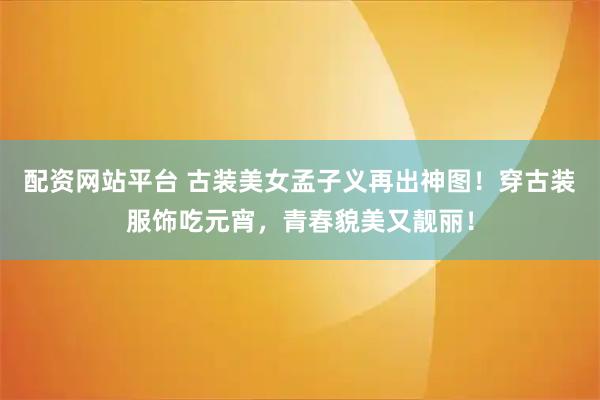 配资网站平台 古装美女孟子义再出神图！穿古装服饰吃元宵，青春貌美又靓丽！