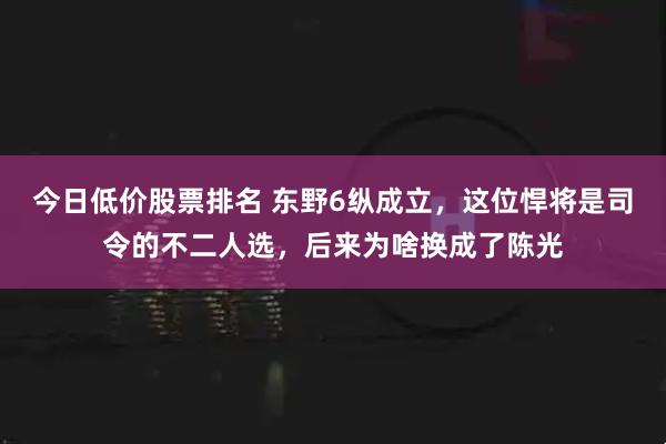 今日低价股票排名 东野6纵成立，这位悍将是司令的不二人选，后来为啥换成了陈光
