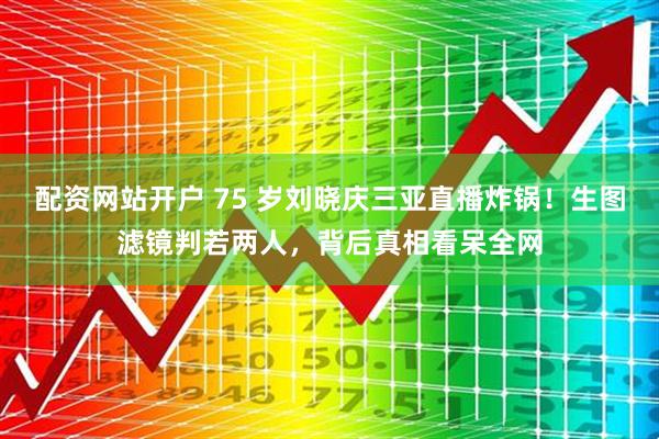 配资网站开户 75 岁刘晓庆三亚直播炸锅！生图滤镜判若两人，背后真相看呆全网