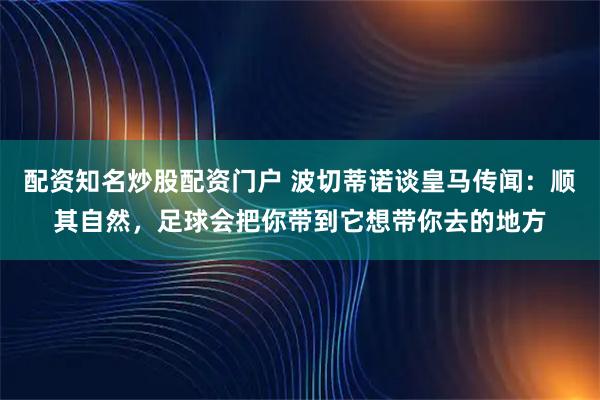 配资知名炒股配资门户 波切蒂诺谈皇马传闻：顺其自然，足球会把你带到它想带你去的地方