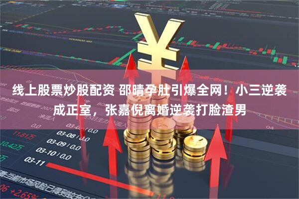 线上股票炒股配资 邵晴孕肚引爆全网！小三逆袭成正室，张嘉倪离婚逆袭打脸渣男