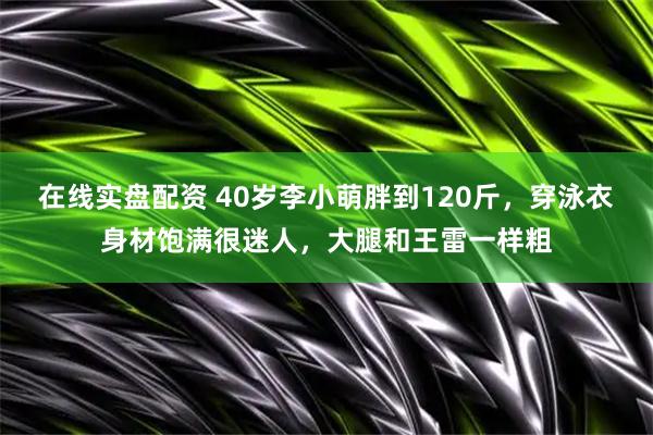 在线实盘配资 40岁李小萌胖到120斤，穿泳衣身材饱满很迷人，大腿和王雷一样粗