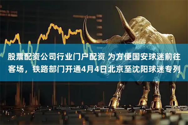 股票配资公司行业门户配资 为方便国安球迷前往客场，铁路部门开通4月4日北京至沈阳球迷专列