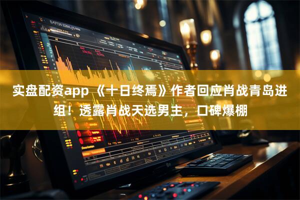 实盘配资app 《十日终焉》作者回应肖战青岛进组！透露肖战天选男主，口碑爆棚