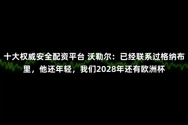 十大权威安全配资平台 沃勒尔：已经联系过格纳布里，他还年轻，我们2028年还有欧洲杯