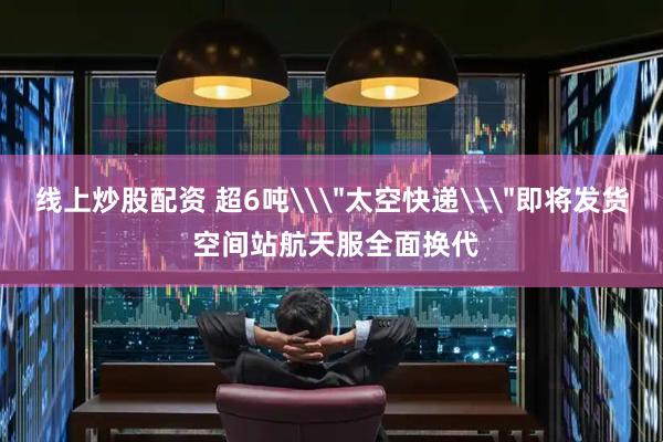 线上炒股配资 超6吨\＂太空快递\＂即将发货 空间站航天服全面换代