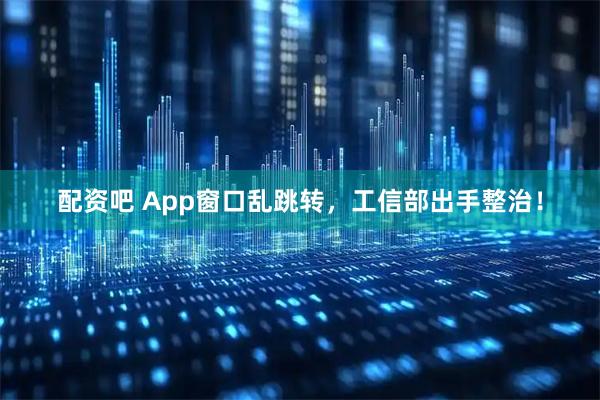 配资吧 App窗口乱跳转，工信部出手整治！